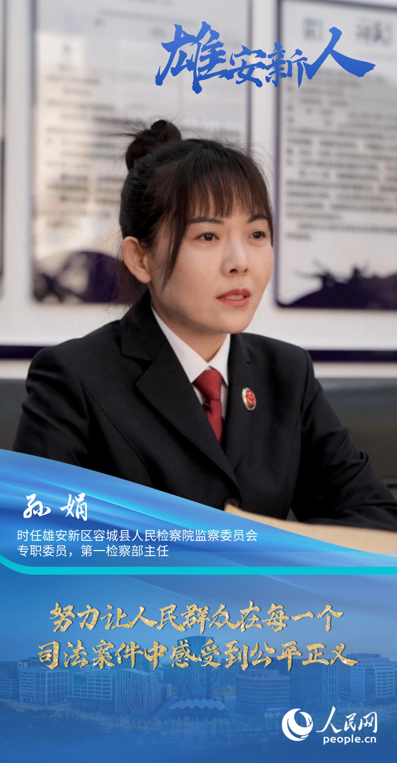                孫娟                時(shí)任雄安新區(qū)容城縣人民檢察院監(jiān)察委員會(huì)專(zhuān)職委員，第一檢察部主任                                          努力讓人民群眾在每一個(gè)司法案件中感受到公平正義                                    “我們覺(jué)得法律雖然是冰冷的，但法律人是有溫度的。我們辦案機(jī)關(guān)既要有打擊犯罪的硬力度，也要有執(zhí)法的軟溫度。”                [ 閱讀 ]              