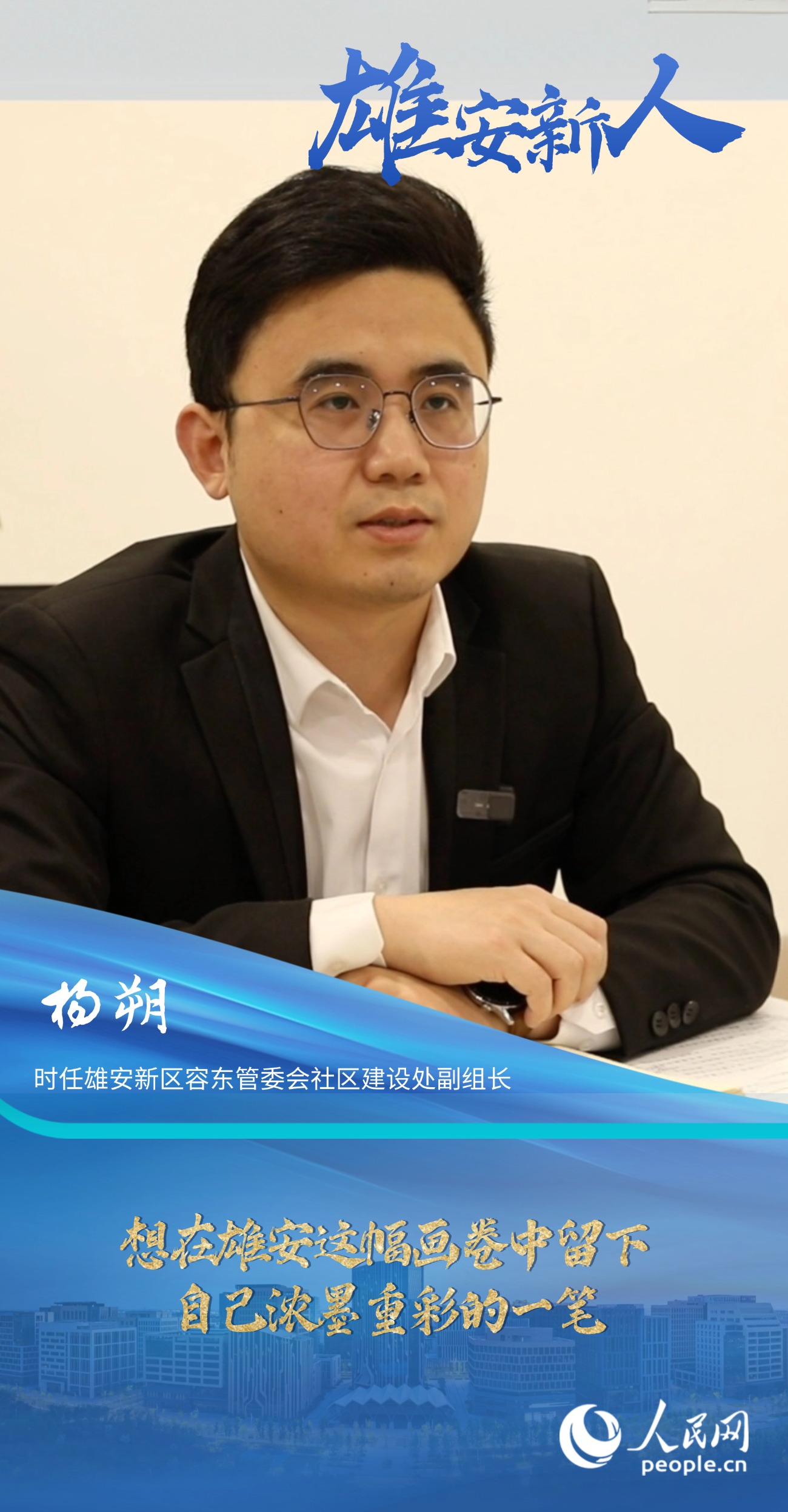                楊朔                時任雄安新區容東管委會社區建設處副組長                                       想在雄安這幅畫卷中留下自己濃墨重彩的一筆                                 “雄安是一片干事創業的熱土，她就如一幅徐徐鋪展的畫卷，我想在這幅畫卷中留下自己濃墨重彩的一筆?！?#13;                [ 閱讀 ]              