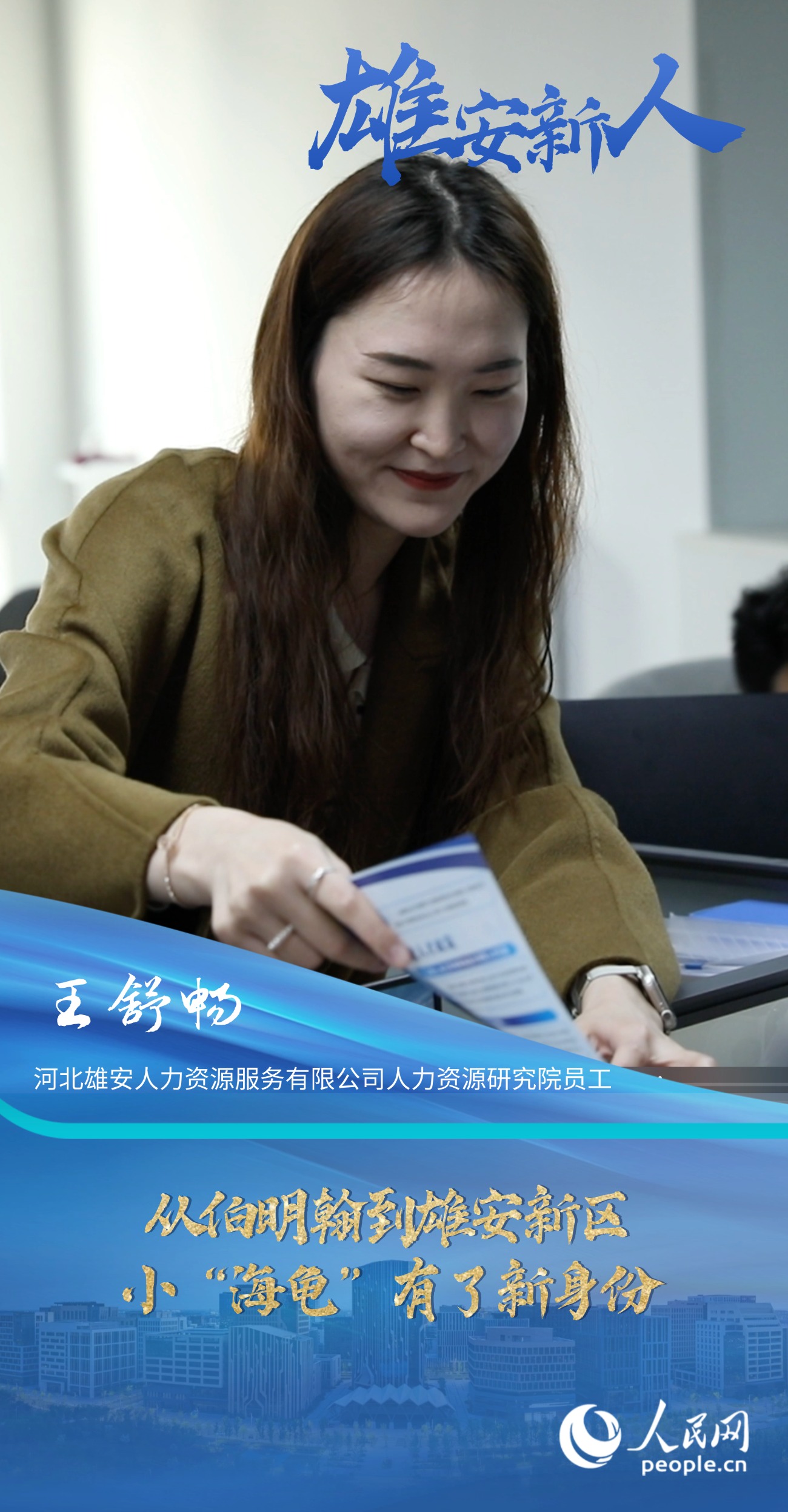                王舒暢                河北雄安人力資源服務有限公司人力資源研究院員工                                      從伯明翰到雄安新區，小“海龜”有了新身份                              “扎根雄安一直是我的理想和目標，所以在領取到雄才卡后，我第一時間去派出所辦理了落戶手續，僅僅用了兩天便辦理完成，效率非常高。”                [ 閱讀 ]              