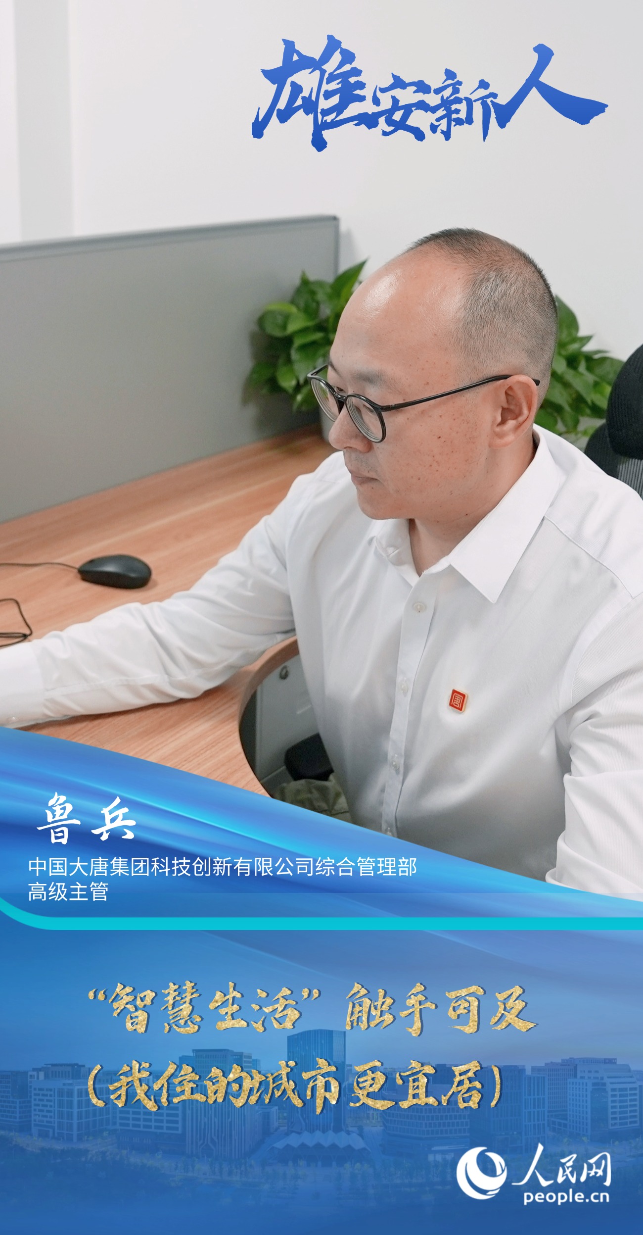               魯兵                中國(guó)大唐集團(tuán)科技創(chuàng)新有限公司綜合管理部高級(jí)主管                                           “智慧生活”觸手可及（我住的城市更宜居）                                       “一年多來(lái)，我看到越來(lái)越多的智能場(chǎng)景融入日常，顯著提升了我們的生活品質(zhì)。我愈發(fā)感受到這座新城的魅力，也安排妻子和女兒相繼過(guò)來(lái)團(tuán)聚。”                [ 閱讀 ]              